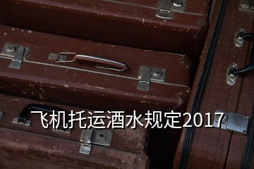 飛機托運酒水規(guī)定2017