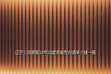 遼寧三溝原漿15年52度濃香型白酒多少錢一瓶