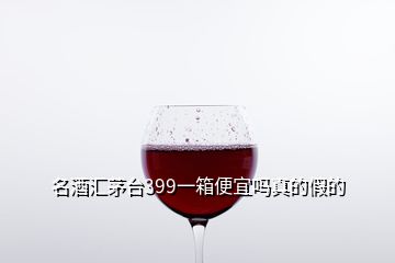 名酒匯茅臺(tái)399一箱便宜嗎真的假的