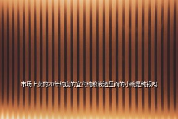 市場上賣的20年純度的宜賓純糧液酒里面的小碗是純銀嗎