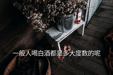 一般人喝白酒都是多大度數(shù)的呢