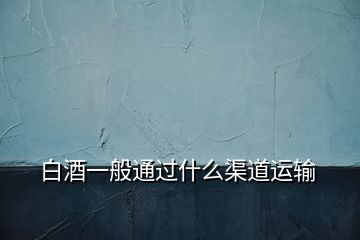 白酒一般通過(guò)什么渠道運(yùn)輸