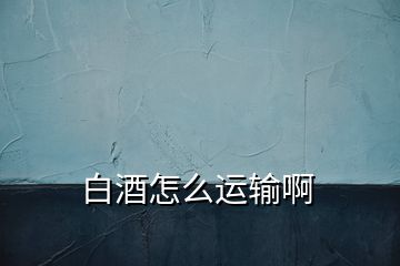 白酒怎么運(yùn)輸啊