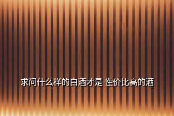 求問(wèn)什么樣的白酒才是 性價(jià)比高的酒