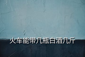 火車能帶幾瓶白酒幾斤