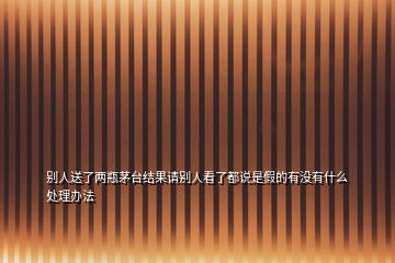 別人送了兩瓶茅臺結果請別人看了都說是假的有沒有什么處理辦法