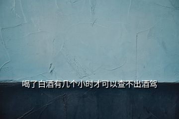 喝了白酒有幾個(gè)小時(shí)才可以查不出酒駕