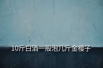 10斤白酒一般泡幾斤金櫻子