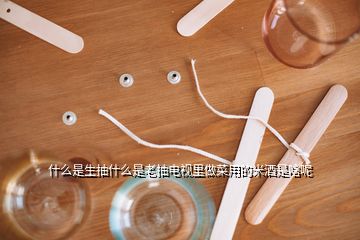 什么是生抽什么是老抽電視里做菜用的米酒是啥呢