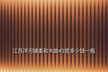 江蘇洋河鎮(zhèn)柔和大曲45度多少錢一瓶