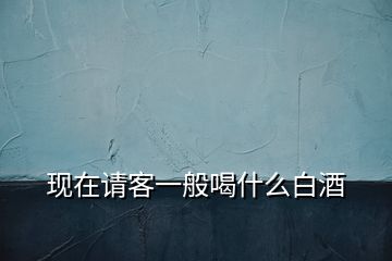 現(xiàn)在請客一般喝什么白酒