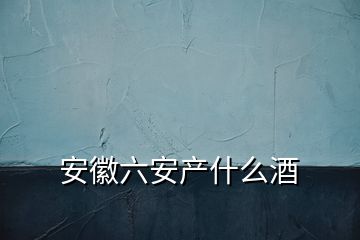 安徽六安產(chǎn)什么酒