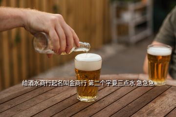 給酒水商行起名叫金商行 第二個(gè)字要三點(diǎn)水 急急急