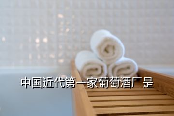 中國(guó)近代第一家葡萄酒廠是