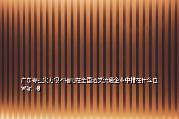 廣東粵強(qiáng)實(shí)力很不錯(cuò)吧在全國酒類流通企業(yè)中排在什么位置呢  搜