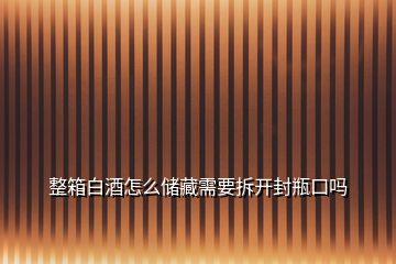 整箱白酒怎么儲藏需要拆開封瓶口嗎