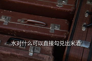 水對(duì)什么可以直接勾兌出米酒