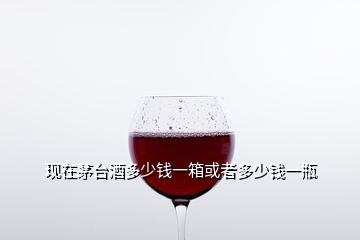 現(xiàn)在茅臺(tái)酒多少錢一箱或者多少錢一瓶