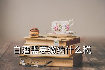 白酒需要繳納什么稅