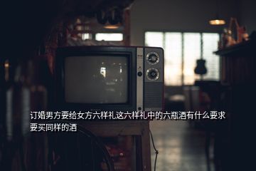 訂婚男方要給女方六樣禮這六樣禮中的六瓶酒有什么要求要買(mǎi)同樣的酒