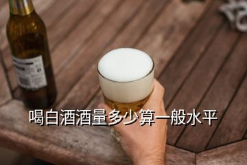 喝白酒酒量多少算一般水平