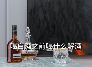 喝白酒之前喝什么解酒