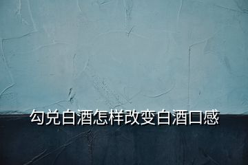 勾兌白酒怎樣改變白酒口感