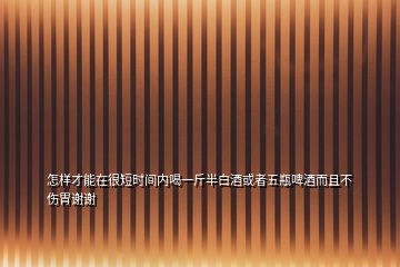 怎樣才能在很短時間內喝一斤半白酒或者五瓶啤酒而且不傷胃謝謝