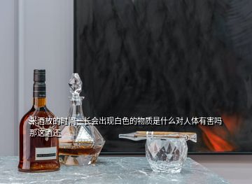 米酒放的時間一長會出現(xiàn)白色的物質(zhì)是什么對人體有害嗎那這酒還