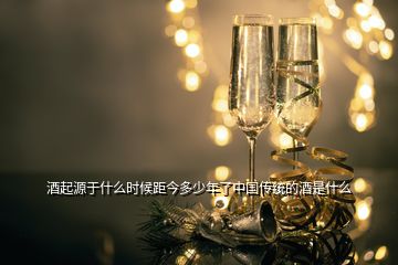 酒起源于什么時候距今多少年了中國傳統(tǒng)的酒是什么