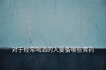 對(duì)于經(jīng)常喝酒的人要備哪些胃藥