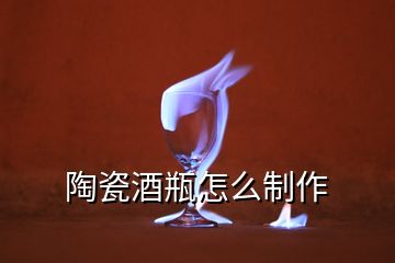 陶瓷酒瓶怎么制作