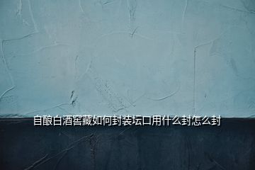 自釀白酒窖藏如何封裝壇口用什么封怎么封