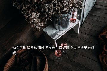 燉魚的時候放料酒好還是放白酒好哪個去腥效果更好呢