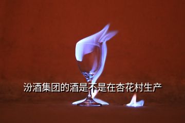 汾酒集團的酒是不是在杏花村生產(chǎn)