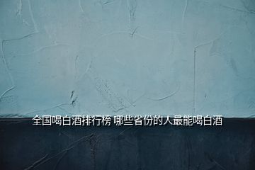 全國喝白酒排行榜 哪些省份的人最能喝白酒