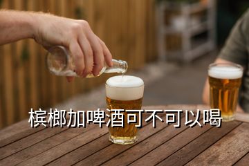 檳榔加啤酒可不可以喝