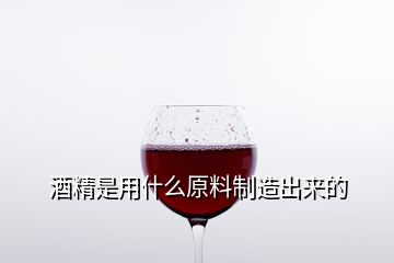 酒精是用什么原料制造出來的