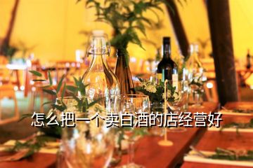 怎么把一個賣白酒的店經(jīng)營好