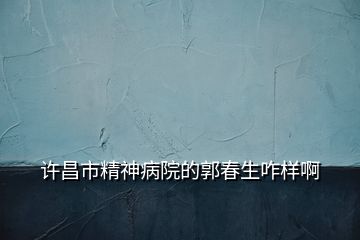 許昌市精神病院的郭春生咋樣啊