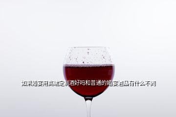 如果婚宴用高端定制酒好嗎和普通的婚宴酒品有什么不同