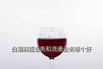 白酒商超業(yè)務和流通業(yè)務哪個好