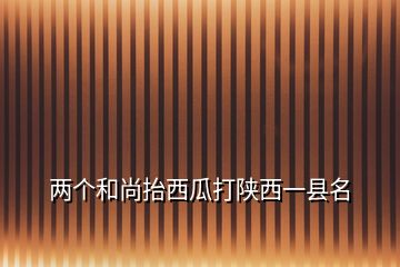 兩個和尚抬西瓜打陜西一縣名