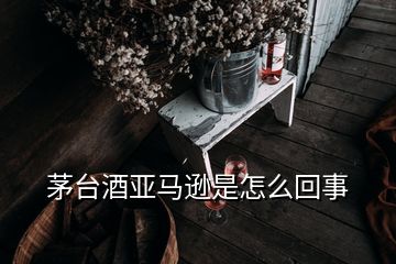 茅臺酒亞馬遜是怎么回事