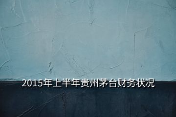 2015年上半年貴州茅臺財(cái)務(wù)狀況