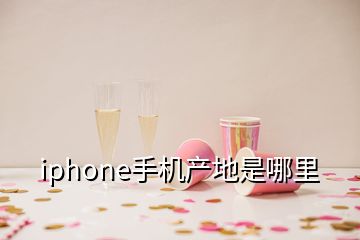 iphone手機產(chǎn)地是哪里