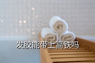 發(fā)膠能帶上高鐵嗎