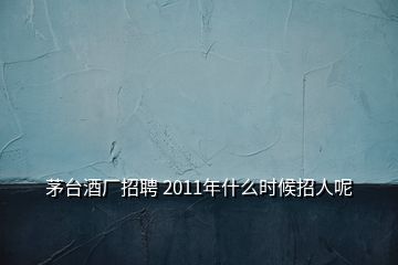 茅臺酒廠招聘 2011年什么時候招人呢