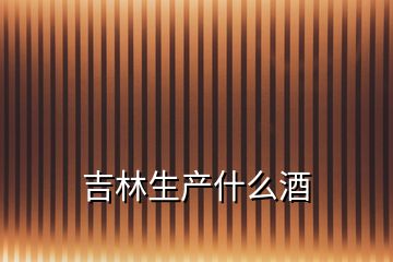 吉林生產(chǎn)什么酒