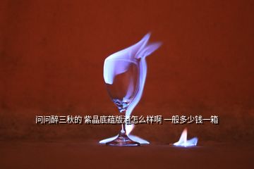 問問醉三秋的 紫晶底蘊(yùn)版酒怎么樣啊 一般多少錢一箱